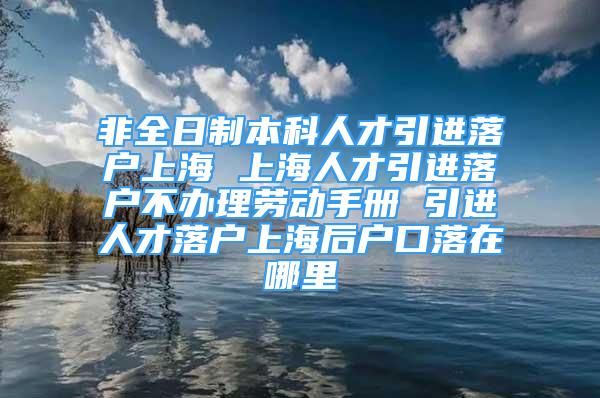 非全日制本科人才引進(jìn)落戶上海 上海人才引進(jìn)落戶不辦理勞動(dòng)手冊(cè) 引進(jìn)人才落戶上海后戶口落在哪里