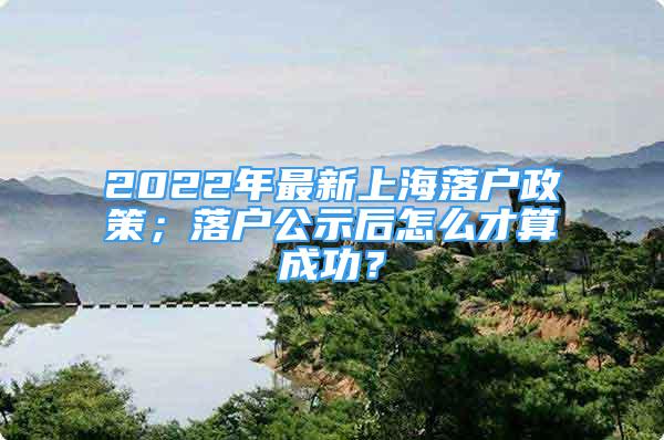 2022年最新上海落戶政策；落戶公示后怎么才算成功？