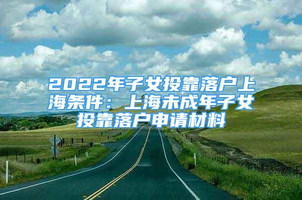 2022年子女投靠落戶(hù)上海條件：上海未成年子女投靠落戶(hù)申請(qǐng)材料