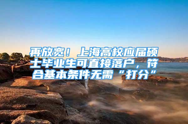 再放寬！上海高校應(yīng)屆碩士畢業(yè)生可直接落戶，符合基本條件無需“打分”