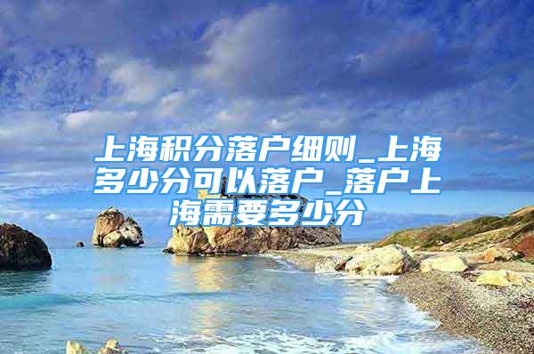 上海積分落戶細則_上海多少分可以落戶_落戶上海需要多少分