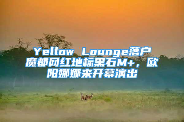 Yellow Lounge落戶魔都網(wǎng)紅地標(biāo)黑石M+，歐陽(yáng)娜娜來(lái)開(kāi)幕演出