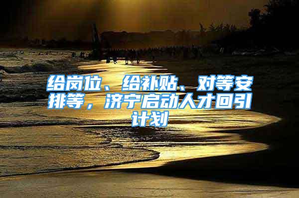 給崗位、給補(bǔ)貼、對(duì)等安排等，濟(jì)寧啟動(dòng)人才回引計(jì)劃