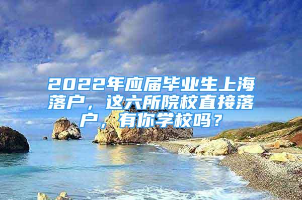 2022年應(yīng)屆畢業(yè)生上海落戶，這六所院校直接落戶，有你學(xué)校嗎？