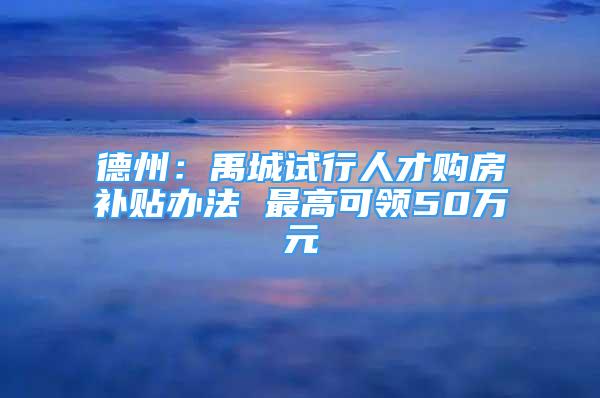 德州：禹城試行人才購房補(bǔ)貼辦法 最高可領(lǐng)50萬元