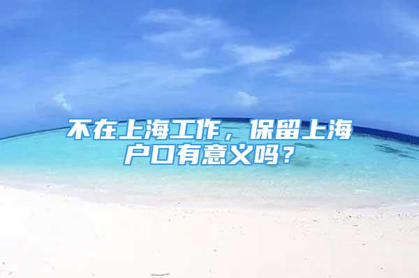 不在上海工作，保留上海戶口有意義嗎？