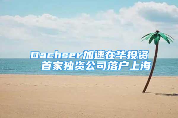 Dachser加速在華投資  首家獨資公司落戶上海