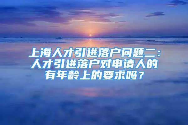 上海人才引進(jìn)落戶問題二：人才引進(jìn)落戶對申請人的有年齡上的要求嗎？