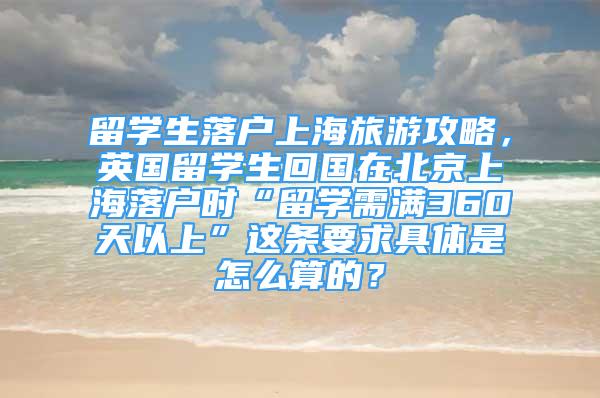 留學(xué)生落戶上海旅游攻略，英國留學(xué)生回國在北京上海落戶時(shí)“留學(xué)需滿360天以上”這條要求具體是怎么算的？