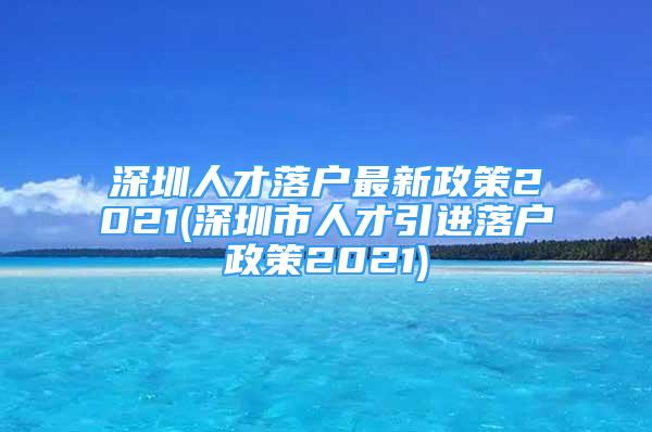 深圳人才落戶最新政策2021(深圳市人才引進落戶政策2021)