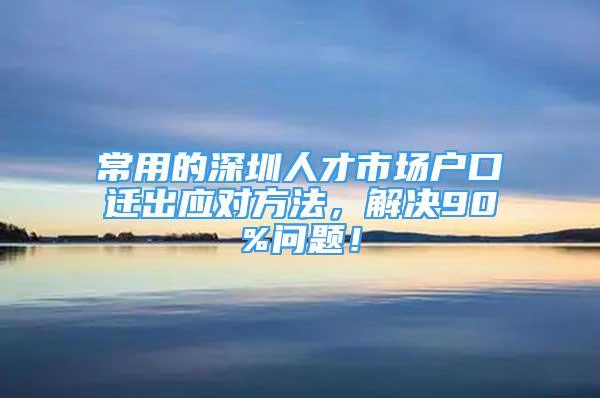 常用的深圳人才市場戶口遷出應(yīng)對方法，解決90%問題！