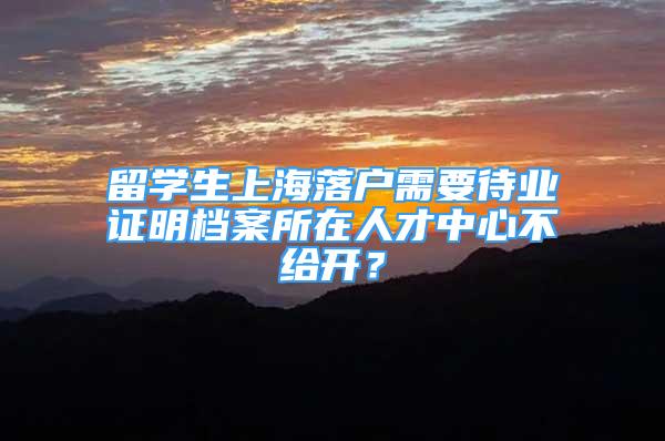 留學(xué)生上海落戶需要待業(yè)證明檔案所在人才中心不給開？