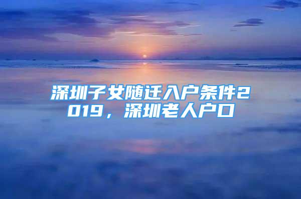 深圳子女隨遷入戶條件2019，深圳老人戶口