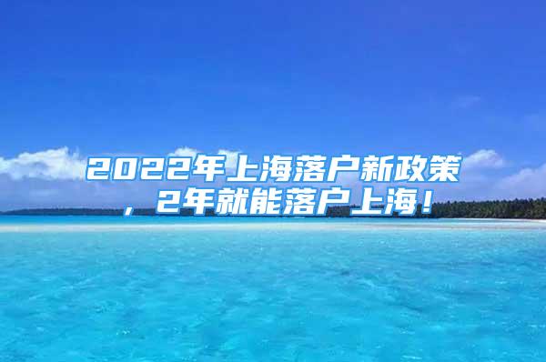 2022年上海落戶新政策，2年就能落戶上海！