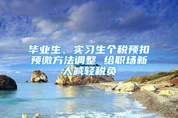 畢業(yè)生、實習生個稅預扣預繳方法調(diào)整 給職場新人減輕稅負