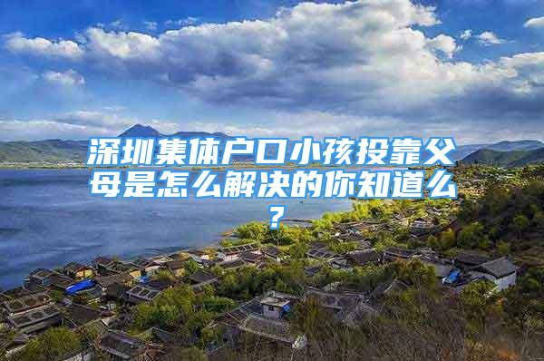 深圳集體戶口小孩投靠父母是怎么解決的你知道么？