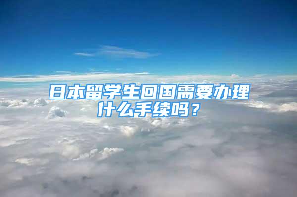 日本留學(xué)生回國(guó)需要辦理什么手續(xù)嗎？