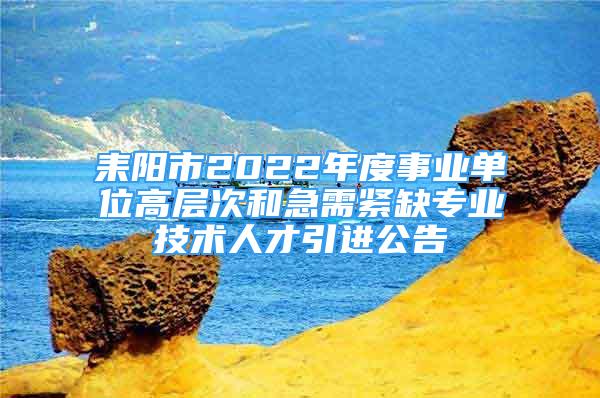 耒陽市2022年度事業(yè)單位高層次和急需緊缺專業(yè)技術(shù)人才引進(jìn)公告