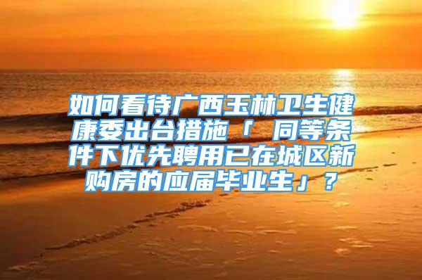 如何看待廣西玉林衛(wèi)生健康委出臺(tái)措施「 同等條件下優(yōu)先聘用已在城區(qū)新購(gòu)房的應(yīng)屆畢業(yè)生」？