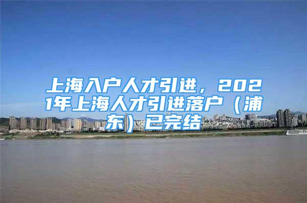 上海入戶人才引進(jìn)，2021年上海人才引進(jìn)落戶（浦東）已完結(jié)