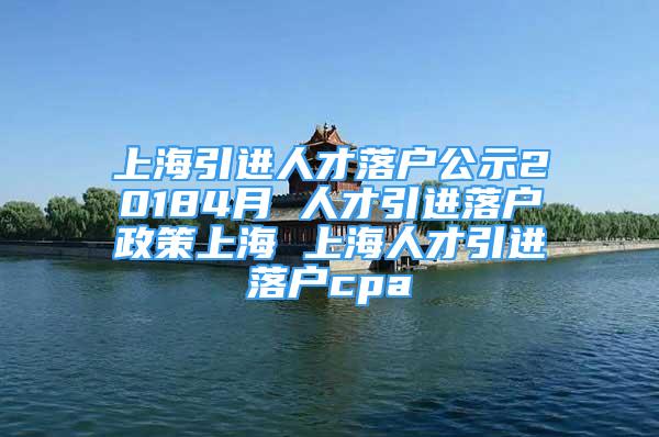 上海引進(jìn)人才落戶公示20184月 人才引進(jìn)落戶政策上海 上海人才引進(jìn)落戶cpa