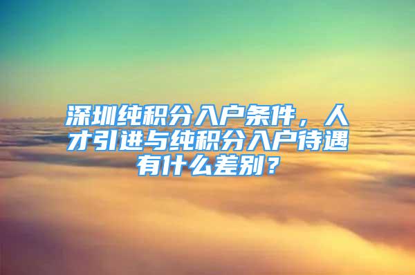 深圳純積分入戶條件，人才引進與純積分入戶待遇有什么差別？