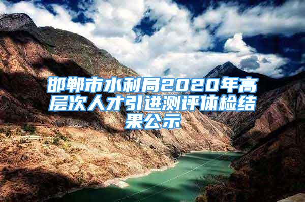 邯鄲市水利局2020年高層次人才引進測評體檢結(jié)果公示