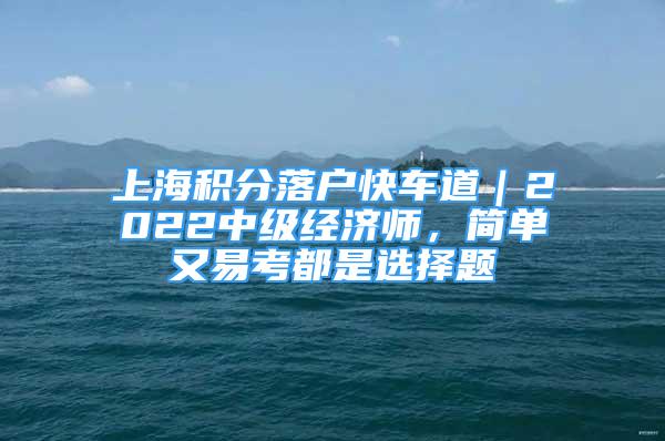 上海積分落戶快車道｜2022中級經(jīng)濟(jì)師，簡單又易考都是選擇題