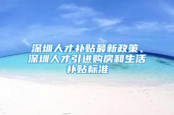 深圳人才補(bǔ)貼最新政策、深圳人才引進(jìn)購(gòu)房和生活補(bǔ)貼標(biāo)準(zhǔn)