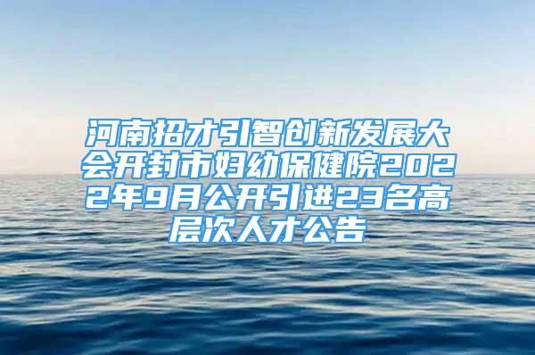 河南招才引智創(chuàng)新發(fā)展大會(huì)開封市婦幼保健院2022年9月公開引進(jìn)23名高層次人才公告