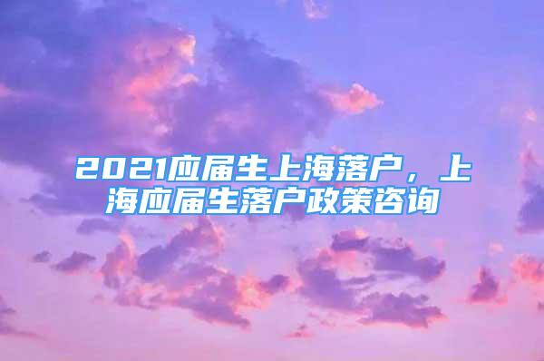 2021應(yīng)屆生上海落戶，上海應(yīng)屆生落戶政策咨詢