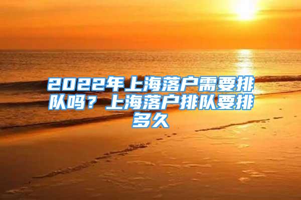 2022年上海落戶需要排隊嗎？上海落戶排隊要排多久