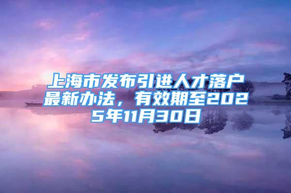 上海市發(fā)布引進(jìn)人才落戶最新辦法，有效期至2025年11月30日