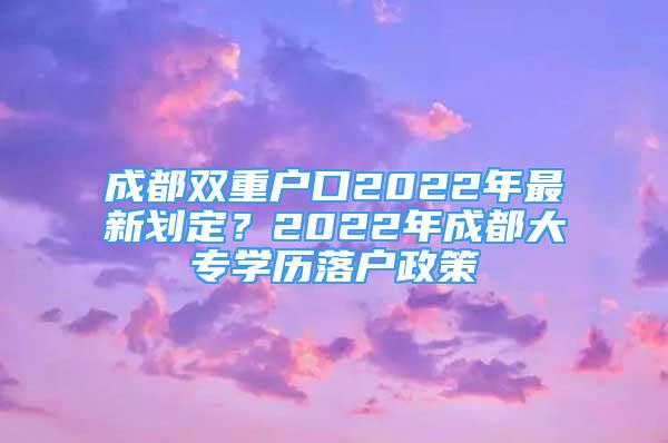 成都雙重戶口2022年最新劃定？2022年成都大專學歷落戶政策