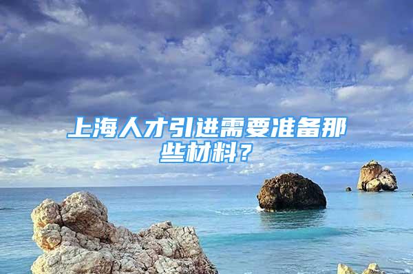 上海人才引進(jìn)需要準(zhǔn)備那些材料？