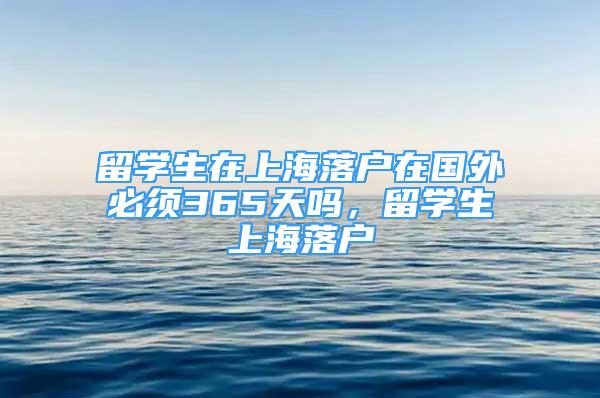 留學(xué)生在上海落戶在國外必須365天嗎，留學(xué)生上海落戶