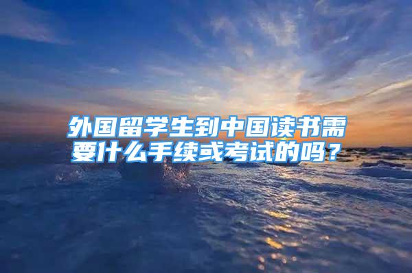 外國留學(xué)生到中國讀書需要什么手續(xù)或考試的嗎？