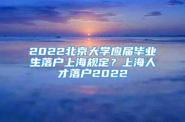 2022北京大學(xué)應(yīng)屆畢業(yè)生落戶上海規(guī)定？上海人才落戶2022