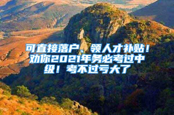 可直接落戶、領人才補貼！勸你2021年務必考過中級！考不過虧大了