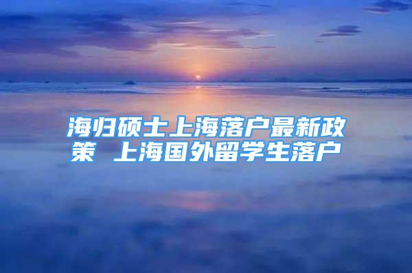 海歸碩士上海落戶最新政策 上海國外留學生落戶