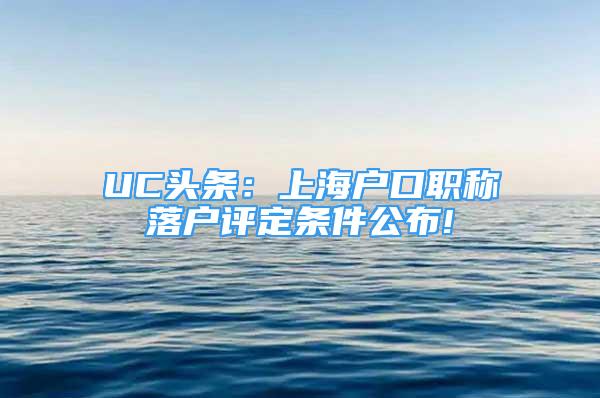 UC頭條：上海戶口職稱落戶評定條件公布!