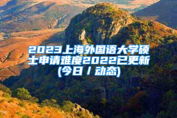 2023上海外國語大學碩士申請難度2022已更新(今日／動態(tài))