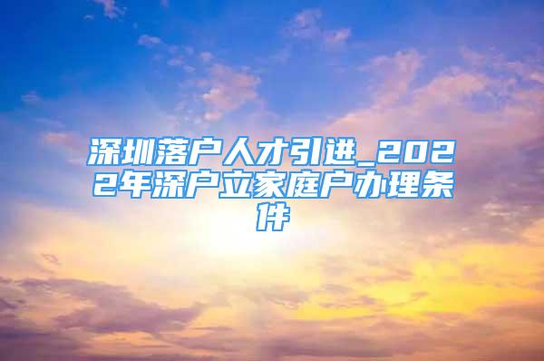 深圳落戶人才引進_2022年深戶立家庭戶辦理條件