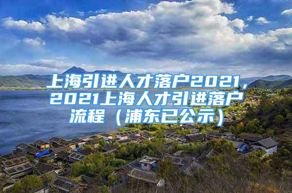 上海引進(jìn)人才落戶2021，2021上海人才引進(jìn)落戶流程（浦東已公示）