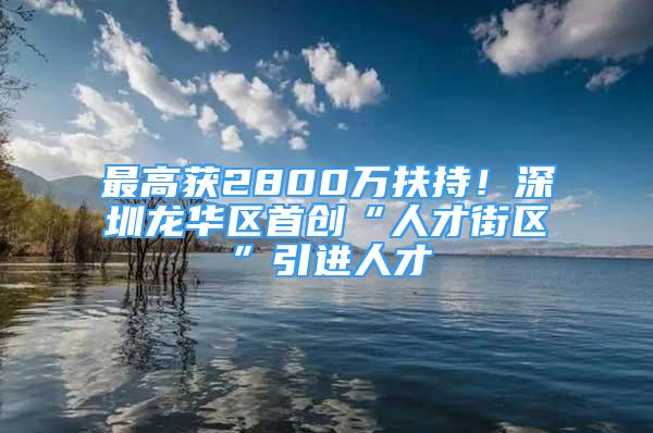 最高獲2800萬扶持！深圳龍華區(qū)首創(chuàng)“人才街區(qū)”引進(jìn)人才