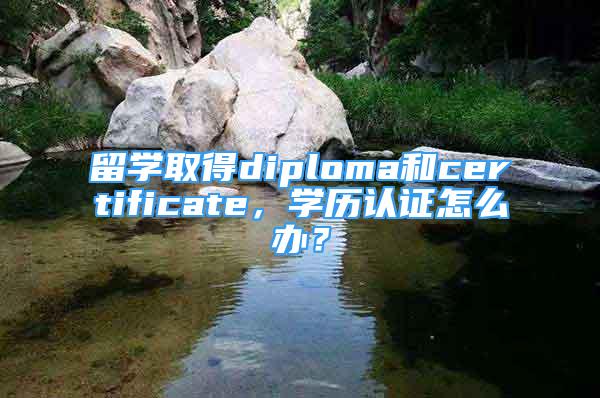 留學(xué)取得diploma和certificate，學(xué)歷認(rèn)證怎么辦？