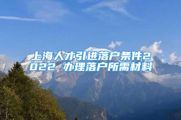 上海人才引進落戶條件2022 辦理落戶所需材料