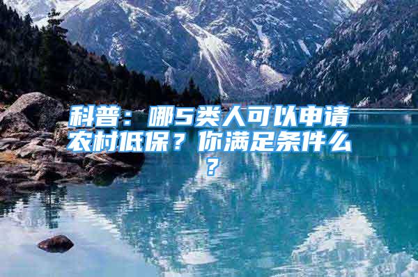 科普：哪5類人可以申請(qǐng)農(nóng)村低保？你滿足條件么？