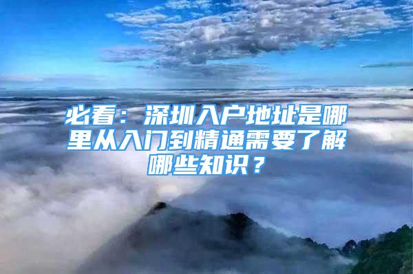 必看：深圳入戶地址是哪里從入門到精通需要了解哪些知識(shí)？