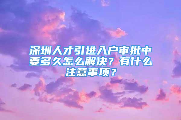 深圳人才引進入戶審批中要多久怎么解決？有什么注意事項？